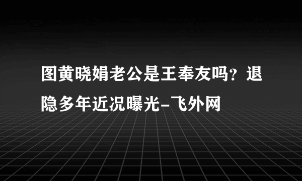 图黄晓娟老公是王奉友吗？退隐多年近况曝光-飞外网