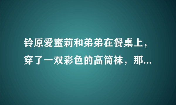 铃原爱蜜莉和弟弟在餐桌上，穿了一双彩色的高筒袜，那是哪一部。名字好像有勃起两个字？