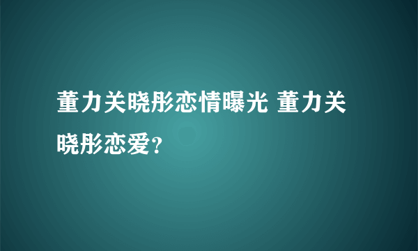 董力关晓彤恋情曝光 董力关晓彤恋爱？