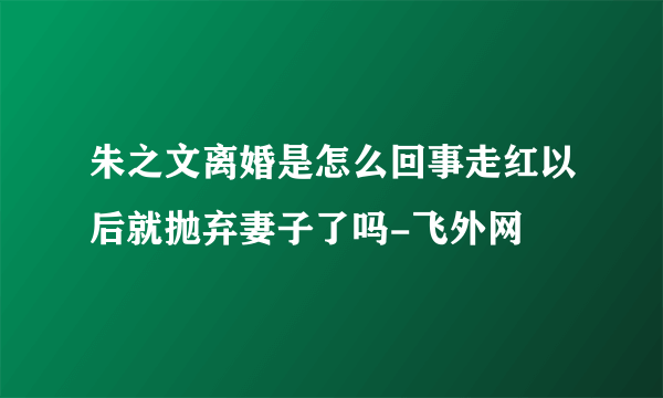 朱之文离婚是怎么回事走红以后就抛弃妻子了吗-飞外网