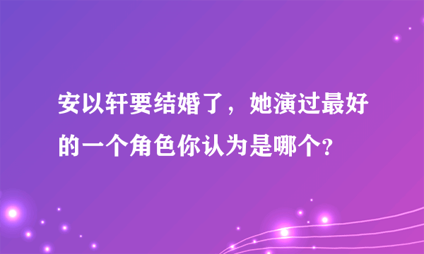 安以轩要结婚了，她演过最好的一个角色你认为是哪个？