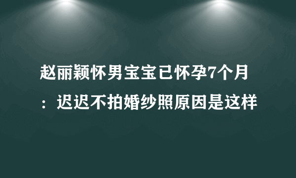 赵丽颖怀男宝宝已怀孕7个月：迟迟不拍婚纱照原因是这样