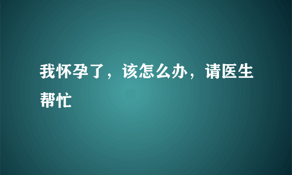 我怀孕了，该怎么办，请医生帮忙