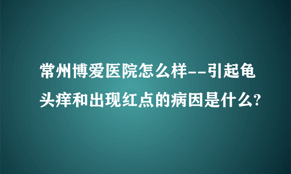 常州博爱医院怎么样--引起龟头痒和出现红点的病因是什么?