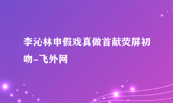 李沁林申假戏真做首献荧屏初吻-飞外网