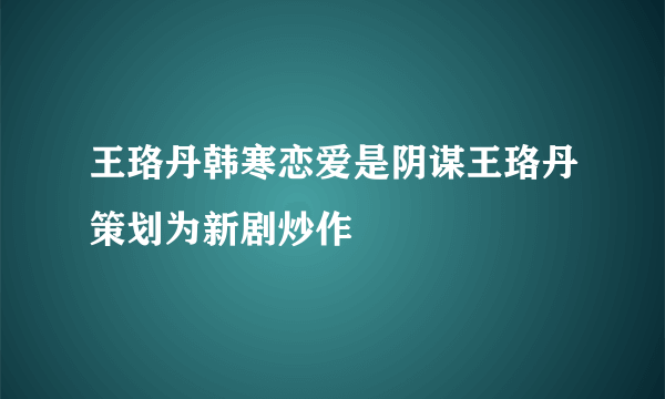 王珞丹韩寒恋爱是阴谋王珞丹策划为新剧炒作