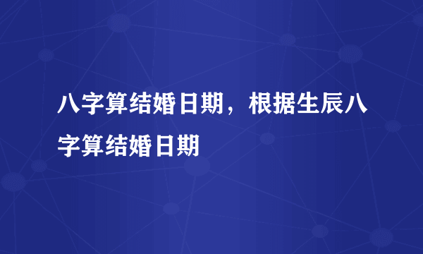 八字算结婚日期，根据生辰八字算结婚日期