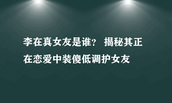 李在真女友是谁？ 揭秘其正在恋爱中装傻低调护女友