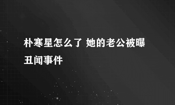 朴寒星怎么了 她的老公被曝丑闻事件