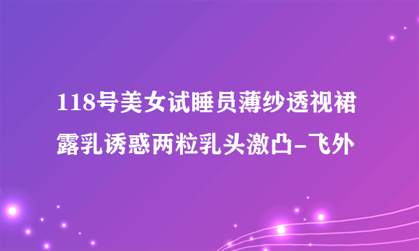 118号美女试睡员薄纱透视裙露乳诱惑两粒乳头激凸-飞外