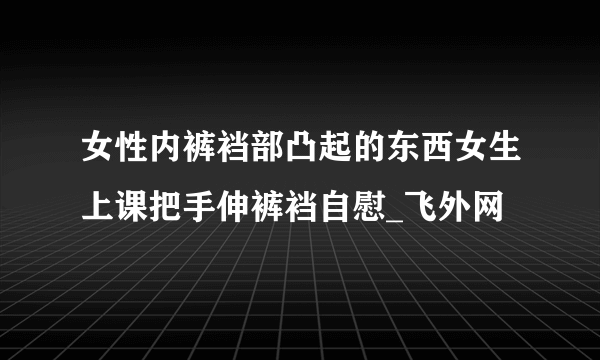 女性内裤裆部凸起的东西女生上课把手伸裤裆自慰_飞外网