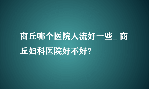 商丘哪个医院人流好一些_ 商丘妇科医院好不好?