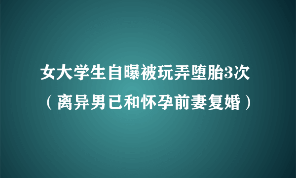 女大学生自曝被玩弄堕胎3次（离异男已和怀孕前妻复婚）