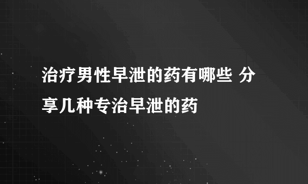 治疗男性早泄的药有哪些 分享几种专治早泄的药