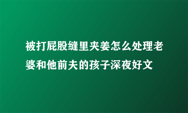 被打屁股缝里夹姜怎么处理老婆和他前夫的孩子深夜好文