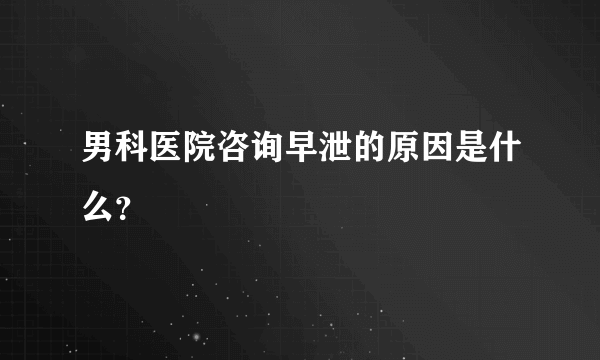 男科医院咨询早泄的原因是什么？