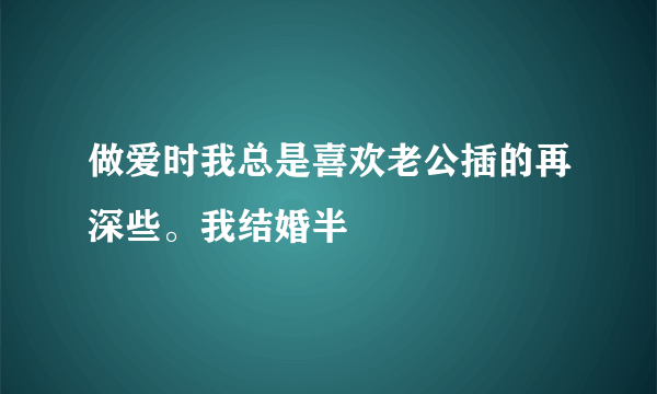 做爱时我总是喜欢老公插的再深些。我结婚半