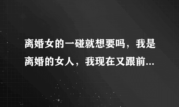 离婚女的一碰就想要吗，我是离婚的女人，我现在又跟前夫住一起了，本来打算