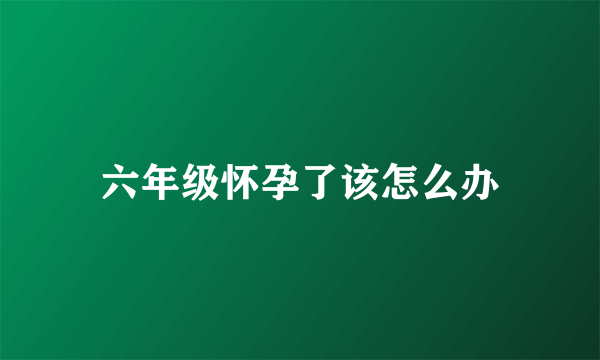 六年级怀孕了该怎么办