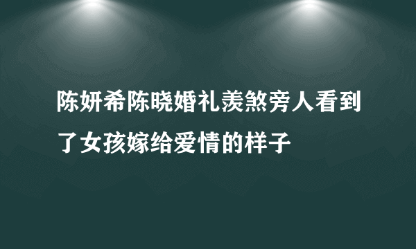 陈妍希陈晓婚礼羡煞旁人看到了女孩嫁给爱情的样子