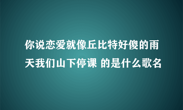 你说恋爱就像丘比特好傻的雨天我们山下停课 的是什么歌名