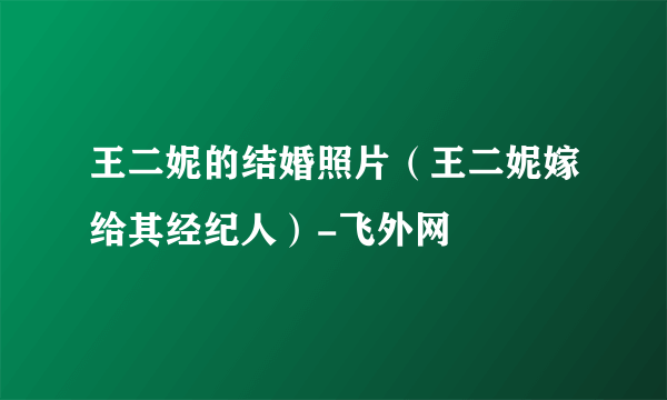 王二妮的结婚照片（王二妮嫁给其经纪人）-飞外网