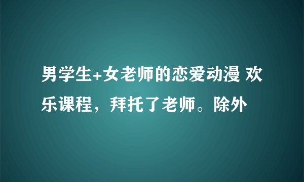 男学生+女老师的恋爱动漫 欢乐课程，拜托了老师。除外