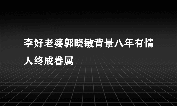 李好老婆郭晓敏背景八年有情人终成眷属