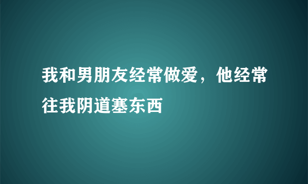 我和男朋友经常做爱，他经常往我阴道塞东西