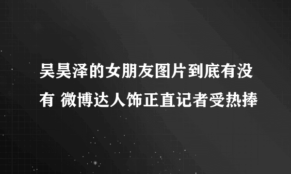 吴昊泽的女朋友图片到底有没有 微博达人饰正直记者受热捧