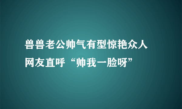 兽兽老公帅气有型惊艳众人 网友直呼“帅我一脸呀”