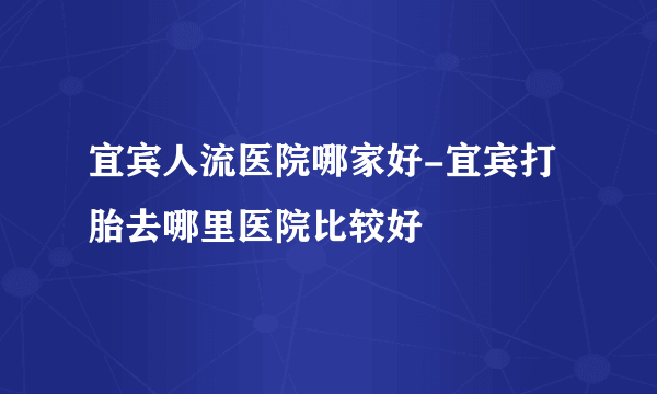 宜宾人流医院哪家好-宜宾打胎去哪里医院比较好