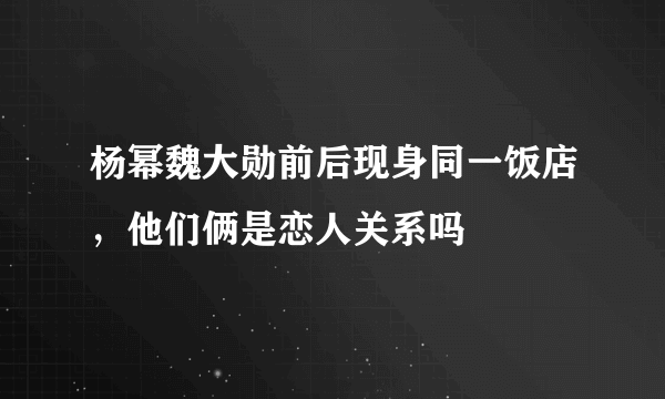 杨幂魏大勋前后现身同一饭店，他们俩是恋人关系吗