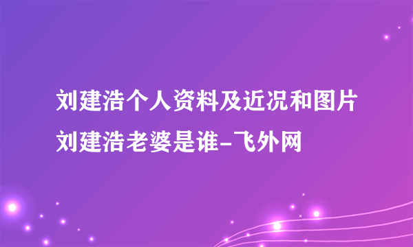 刘建浩个人资料及近况和图片刘建浩老婆是谁-飞外网