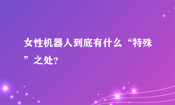 女性机器人到底有什么“特殊”之处？