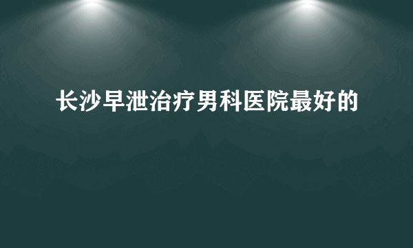 长沙早泄治疗男科医院最好的