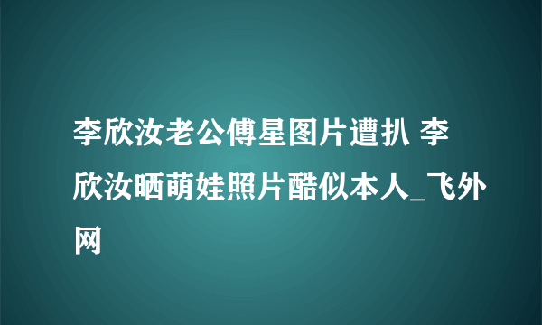 李欣汝老公傅星图片遭扒 李欣汝晒萌娃照片酷似本人_飞外网