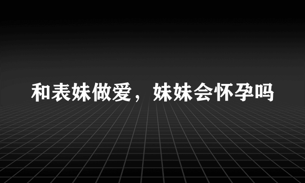 和表妹做爱，妹妹会怀孕吗