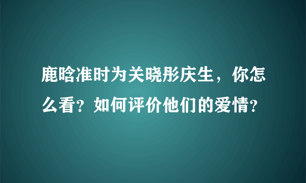 鹿晗准时为关晓彤庆生，你怎么看？如何评价他们的爱情？