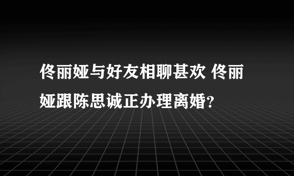 佟丽娅与好友相聊甚欢 佟丽娅跟陈思诚正办理离婚？