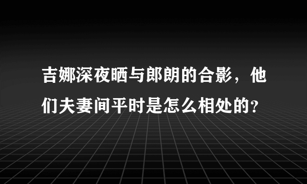 吉娜深夜晒与郎朗的合影，他们夫妻间平时是怎么相处的？