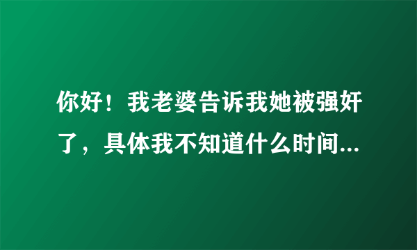 你好！我老婆告诉我她被强奸了，具体我不知道什么时间什么地点，我应该怎么办？