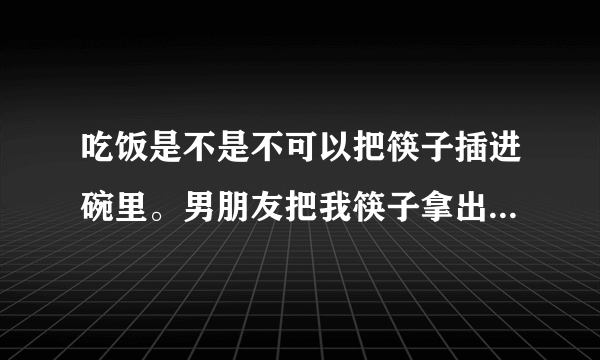 吃饭是不是不可以把筷子插进碗里。男朋友把我筷子拿出来。他姐还说吃菜别翻来翻去。只可以夹自己前面的菜