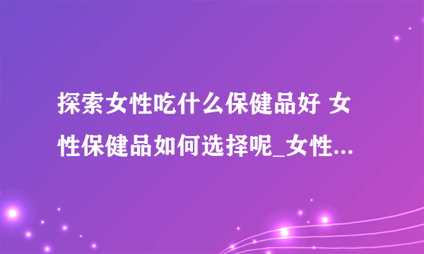 探索女性吃什么保健品好 女性保健品如何选择呢_女性吃什么保健品好呢