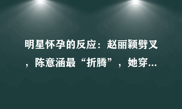 明星怀孕的反应：赵丽颖劈叉，陈意涵最“折腾”，她穿高跟鞋跳舞