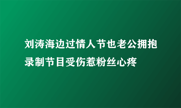 刘涛海边过情人节也老公拥抱录制节目受伤惹粉丝心疼