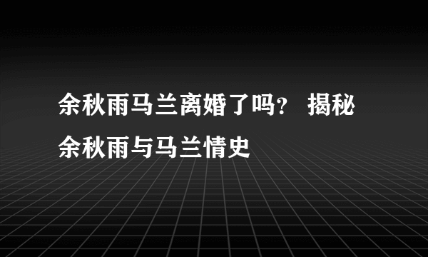 余秋雨马兰离婚了吗？ 揭秘余秋雨与马兰情史