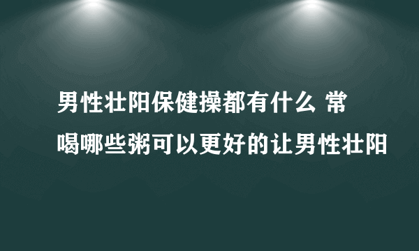 男性壮阳保健操都有什么 常喝哪些粥可以更好的让男性壮阳