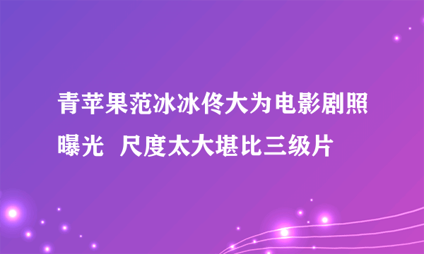 青苹果范冰冰佟大为电影剧照曝光  尺度太大堪比三级片