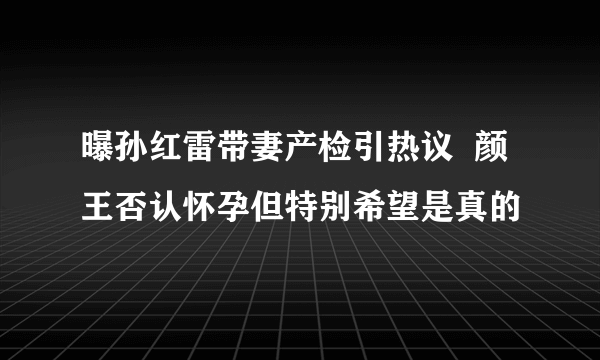 曝孙红雷带妻产检引热议  颜王否认怀孕但特别希望是真的